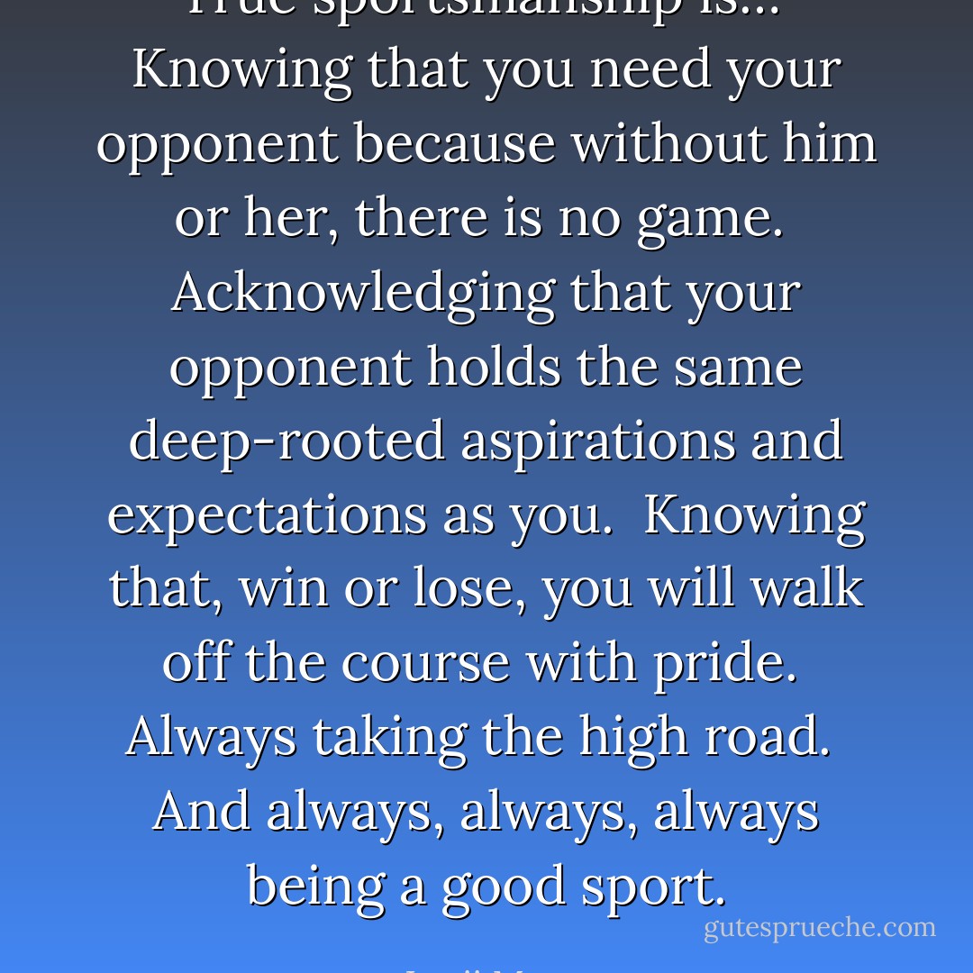 True sportsmanship is…<br /><br />Knowing that you need your opponent because without him or her, there is no game.<br /><br />Acknowledging that your opponent holds the same deep-rooted aspirations and expectations as you.<br /><br />Knowing that, win or lose, you will walk off the course with pride.<br /><br />Always taking the high road.<br /><br />And always, always, always being a good sport. - Lorii Myers