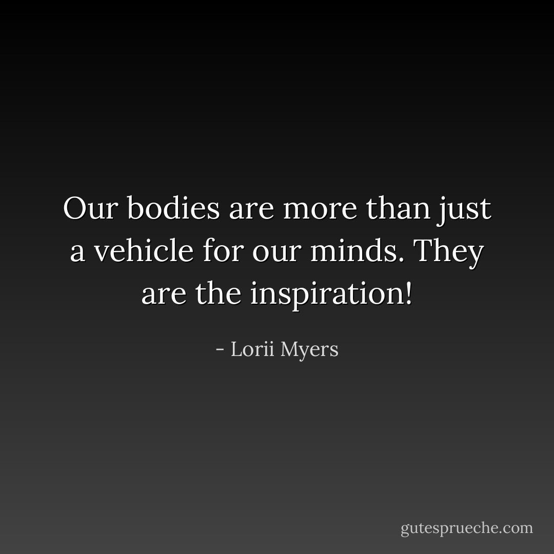 Our bodies are more than just a vehicle for our minds. They are the inspiration! - Lorii Myers