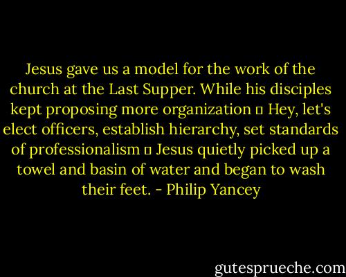 Jesus gave us a model for the work of the church at the Last Supper. While his disciples kept proposing more organization ─ Hey, let's elect officers, establish hierarchy, set standards of professionalism ─ Jesus quietly picked up a towel and basin of water and began to wash their feet. - Philip Yancey