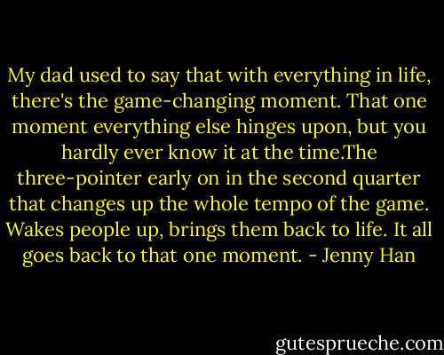My dad used to say that with everything in life, there's the game-changing moment. That one moment everything else hinges upon, but you hardly ever know it at the time.The three-pointer early on in the second quarter that changes up the whole tempo of the game. Wakes people up, brings them back to life. It all goes back to that one moment. - Jenny Han