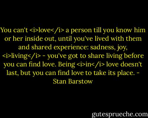You can't <i>love</i> a person till you know him or her inside out, until you've lived with them and shared experience: sadness, joy, <i>living</i> - you've got to share living before you can find love. Being <i>in</i> love doesn't last, but you can find love to take its place. - Stan Barstow