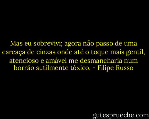 Mas eu sobrevivi; agora não passo de uma carcaça de cinzas onde até o toque mais gentil, atencioso e amável me desmancharia num borrão sutilmente tóxico. - Filipe Russo
