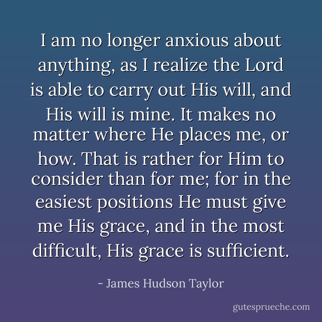I am no longer anxious about anything, as I realize the Lord is able to carry out His will, and His will is mine. It makes no matter where He places me, or how. That is rather for Him to consider than for me; for in the easiest positions He must give me His grace, and in the most difficult, His grace is sufficient. - James Hudson Taylor