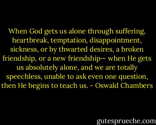 When God gets us alone through suffering, heartbreak, temptation, disappointment, sickness, or by thwarted desires, a broken friendship, or a new friendship— when He gets us absolutely alone, and we are totally speechless, unable to ask even one question, then He begins to teach us. - Oswald Chambers
