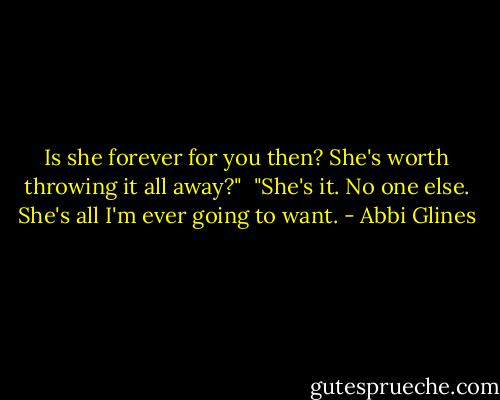 Is she forever for you then? She's worth throwing it all away?"<br /><br />"She's it. No one else. She's all I'm ever going to want. - Abbi Glines