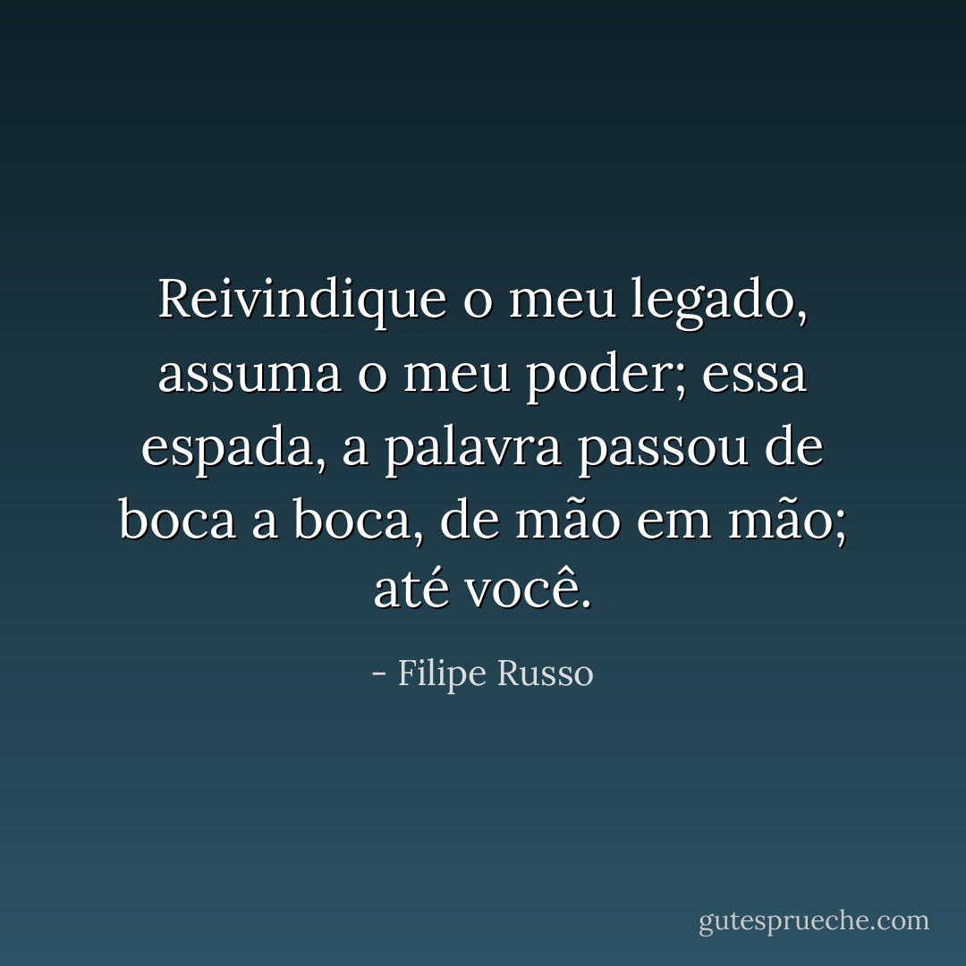 Reivindique o meu legado, assuma o meu poder; essa espada, a palavra passou de boca a boca, de mão em mão; até você. - Filipe Russo
