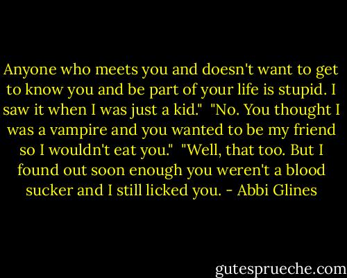 Anyone who meets you and doesn't want to get to know you and be part of your life is stupid. I saw it when I was just a kid."<br /><br />"No. You thought I was a vampire and you wanted to be my friend so I wouldn't eat you."<br /><br />"Well, that too. But I found out soon enough you weren't a blood sucker and I still licked you. - Abbi Glines
