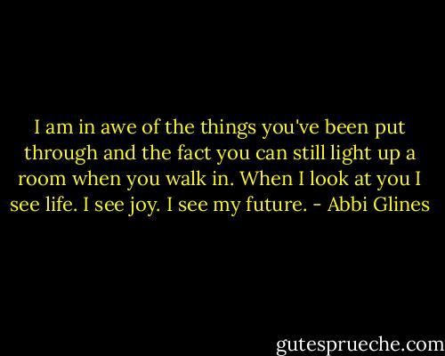 I am in awe of the things you've been put through and the fact you can still light up a room when you walk in. When I look at you I see life. I see joy. I see my future. - Abbi Glines
