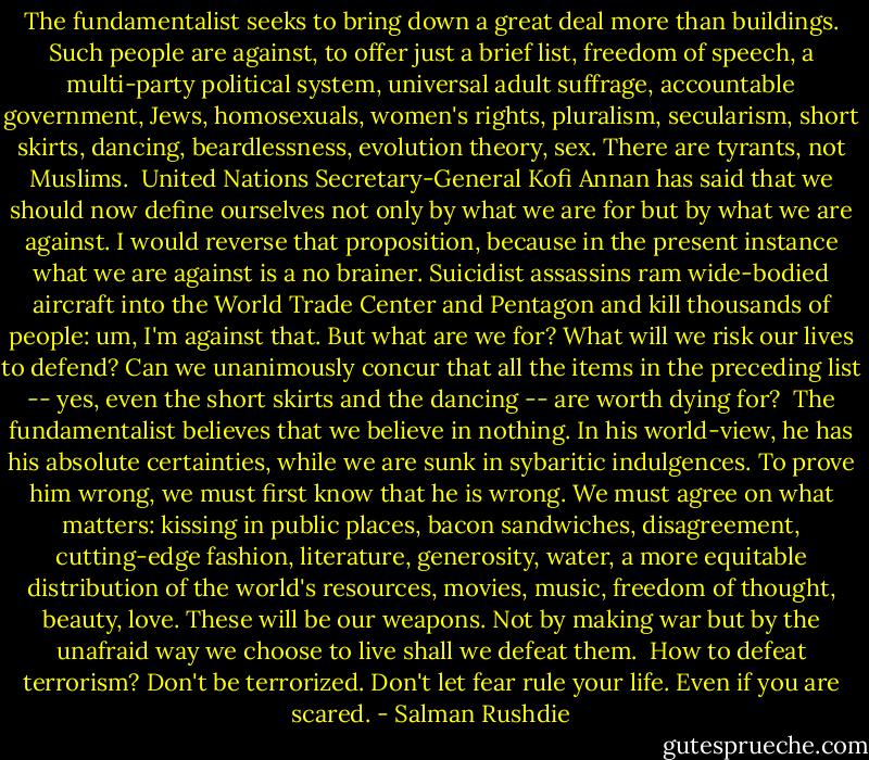 The fundamentalist seeks to bring down a great deal more than buildings. Such people are against, to offer just a brief list, freedom of speech, a multi-party political system, universal adult suffrage, accountable government, Jews, homosexuals, women's rights, pluralism, secularism, short skirts, dancing, beardlessness, evolution theory, sex. There are tyrants, not Muslims.<br /><br />United Nations Secretary-General Kofi Annan has said that we should now define ourselves not only by what we are for but by what we are against. I would reverse that proposition, because in the present instance what we are against is a no brainer. Suicidist assassins ram wide-bodied aircraft into the World Trade Center and Pentagon and kill thousands of people: um, I'm against that. But what are we for? What will we risk our lives to defend? Can we unanimously concur that all the items in the preceding list -- yes, even the short skirts and the dancing -- are worth dying for?<br /><br />The fundamentalist believes that we believe in nothing. In his world-view, he has his absolute certainties, while we are sunk in sybaritic indulgences. To prove him wrong, we must first know that he is wrong. We must agree on what matters: kissing in public places, bacon sandwiches, disagreement, cutting-edge fashion, literature, generosity, water, a more equitable distribution of the world's resources, movies, music, freedom of thought, beauty, love. These will be our weapons. Not by making war but by the unafraid way we choose to live shall we defeat them.<br /><br />How to defeat terrorism? Don't be terrorized. Don't let fear rule your life. Even if you are scared. - Salman Rushdie