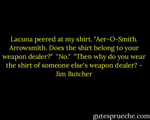 Lacuna peered at my shirt. "Aer-O-Smith. Arrowsmith. Does the shirt belong to your weapon dealer?"<br /><br />"No."<br /><br />"Then why do you wear the shirt of someone else's weapon dealer? - Jim Butcher
