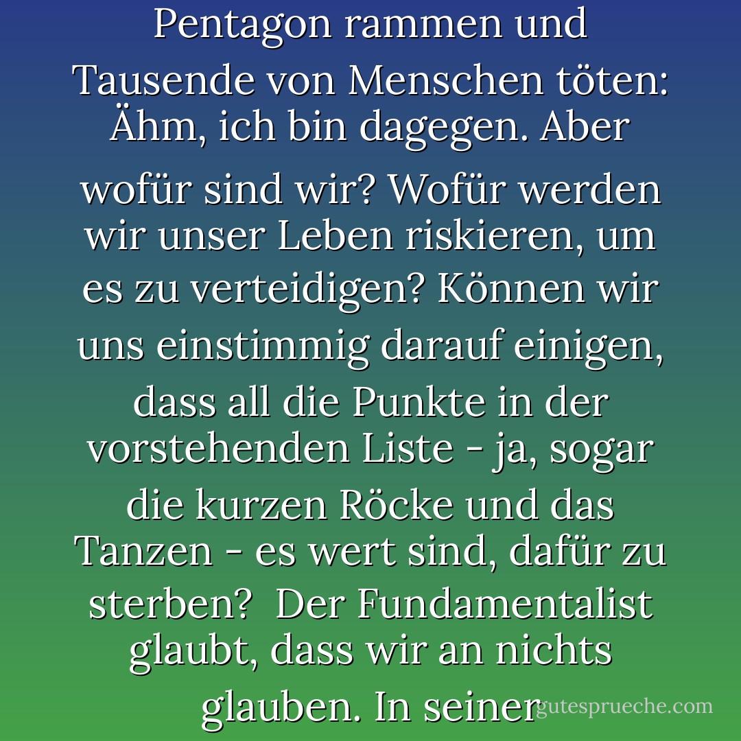 Der Fundamentalist will viel mehr als nur Gebäude zum Einsturz bringen. Solche Leute sind, um nur eine kurze Liste zu nennen, gegen Redefreiheit, ein politisches Mehrparteiensystem, das allgemeine Wahlrecht für Erwachsene, eine verantwortliche Regierung, Juden, Homosexuelle, Frauenrechte, Pluralismus, Säkularismus, kurze Röcke, Tanzen, Bartlosigkeit, die Evolutionstheorie und Sex. Es gibt Tyrannen, keine Muslime.<br /><br />Der Generalsekretär der Vereinten Nationen, Kofi Annan, hat gesagt, dass wir uns jetzt nicht nur durch das definieren sollten, wofür wir sind, sondern auch durch das, wogegen wir sind. Ich würde diesen Satz umkehren, denn wogegen wir sind, ist in diesem Fall ganz klar. Selbstmordattentäter, die Großraumflugzeuge in das World Trade Center und das Pentagon rammen und Tausende von Menschen töten: Ähm, ich bin dagegen. Aber wofür sind wir? Wofür werden wir unser Leben riskieren, um es zu verteidigen? Können wir uns einstimmig darauf einigen, dass all die Punkte in der vorstehenden Liste - ja, sogar die kurzen Röcke und das Tanzen - es wert sind, dafür zu sterben?<br /><br />Der Fundamentalist glaubt, dass wir an nichts glauben. In seiner Weltanschauung hat er seine absoluten Gewissheiten, während wir in sybaritischen Schwelgereien versinken. Um ihm das Gegenteil zu beweisen, müssen wir zuerst wissen, dass er sich irrt. Wir müssen uns darüber einig sein, worauf es ankommt: Küssen auf öffentlichen Plätzen, Schinkensandwiches, Meinungsverschiedenheiten, topaktuelle Mode, Literatur, Großzügigkeit, Wasser, eine gerechtere Verteilung der Ressourcen der Welt, Filme, Musik, Gedankenfreiheit, Schönheit, Liebe. Das werden unsere Waffen sein. Nicht durch Krieg, sondern durch die furchtlose Art, wie wir leben, werden wir sie besiegen.<br /><br />Wie kann man den Terrorismus besiegen? Lasst euch nicht terrorisieren. Lass nicht zu, dass die Angst dein Leben beherrscht. Auch wenn du Angst hast. - Salman Rushdie<