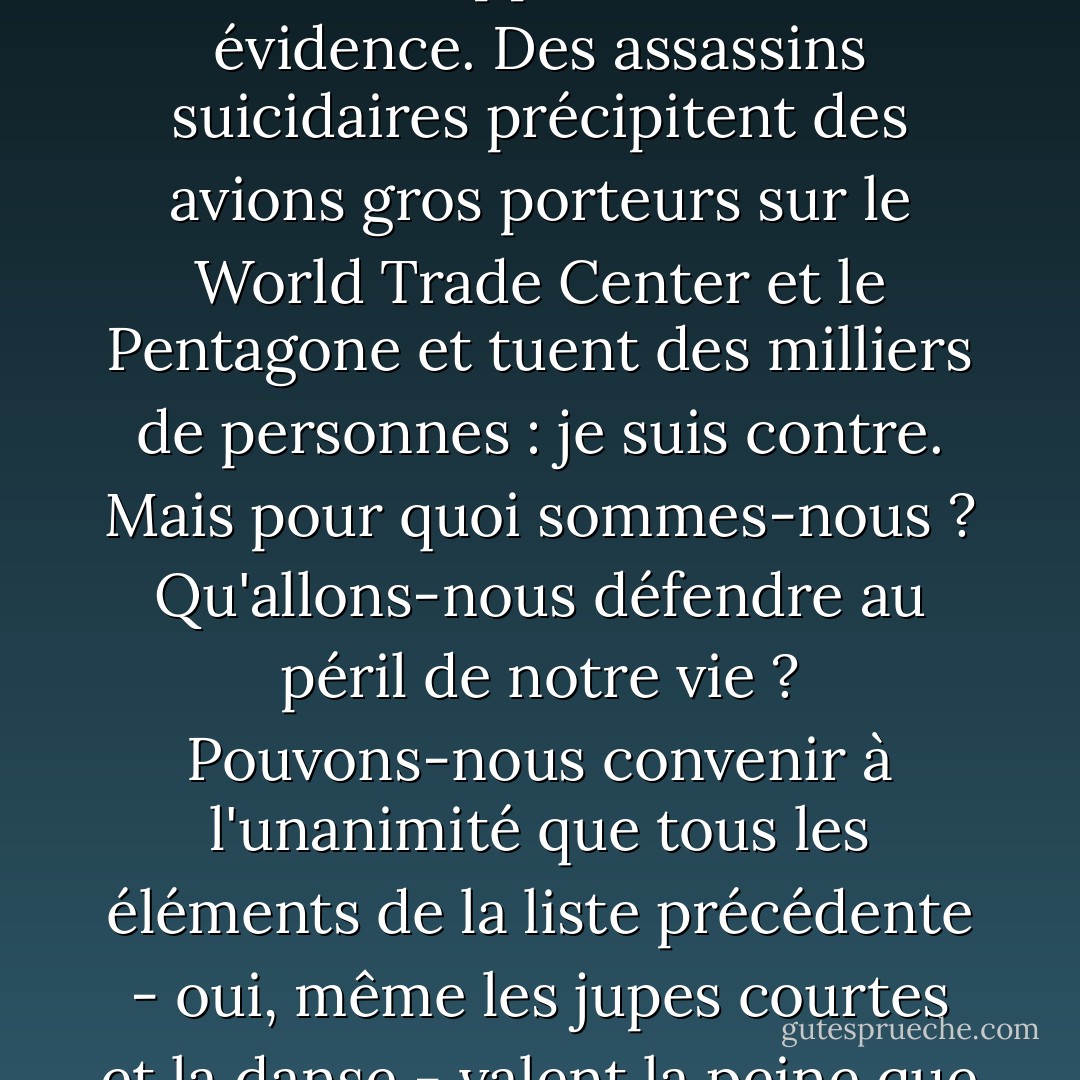L'intégriste cherche à détruire bien plus que des bâtiments. Ces personnes sont opposées, pour ne citer que quelques exemples, à la liberté d'expression, à un système politique multipartite, au suffrage universel des adultes, à un gouvernement responsable, aux Juifs, aux homosexuels, aux droits des femmes, au pluralisme, à la laïcité, aux jupes courtes, à la danse, à l'absence de barbe, à la théorie de l'évolution, au sexe. Il y a des tyrans, pas des musulmans.<br /><br /> Le secrétaire général des Nations unies, Kofi Annan, a déclaré que nous devrions désormais nous définir non seulement par ce que nous sommes pour, mais aussi par ce que nous sommes contre. Je renverserais cette proposition, car dans le cas présent, ce à quoi nous sommes opposés est une évidence. Des assassins suicidaires précipitent des avions gros porteurs sur le World Trade Center et le Pentagone et tuent des milliers de personnes : je suis contre. Mais pour quoi sommes-nous ? Qu'allons-nous défendre au péril de notre vie ? Pouvons-nous convenir à l'unanimité que tous les éléments de la liste précédente - oui, même les jupes courtes et la danse - valent la peine que l'on meure pour eux ? Dans sa vision du monde, il a ses certitudes absolues, tandis que nous sommes enfoncés dans des indulgences sybaritiques. Pour lui donner tort, il faut d'abord savoir qu'il a tort. Nous devons être d'accord sur ce qui compte : les baisers dans les lieux publics, les sandwichs au bacon, les désaccords, la mode avant-gardiste, la littérature, la générosité, l'eau, une répartition plus équitable des ressources mondiales, le cinéma, la musique, la liberté de pensée, la beauté, l'amour. Telles seront nos armes. Ce n'est pas en faisant la guerre, mais en choisissant de vivre sans crainte que nous les vaincrons.<br /><br />Comment vaincre le terrorisme ? Ne vous laissez pas terroriser. Ne laissez pas la peur gouverner votre vie. Même si vous avez peur. - Salman Rushdie