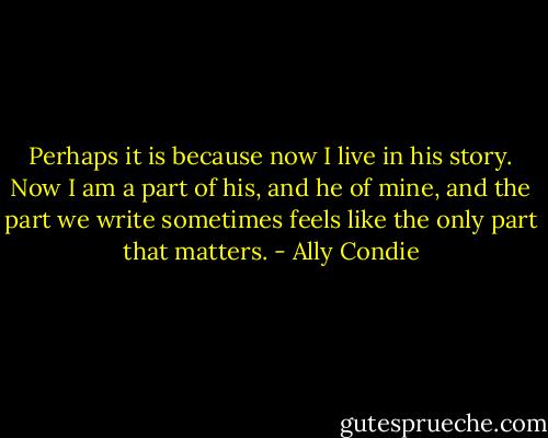 Perhaps it is because now I live in his story. Now I am a part of his, and he of mine, and the part we write sometimes feels like the only part that matters. - Ally Condie