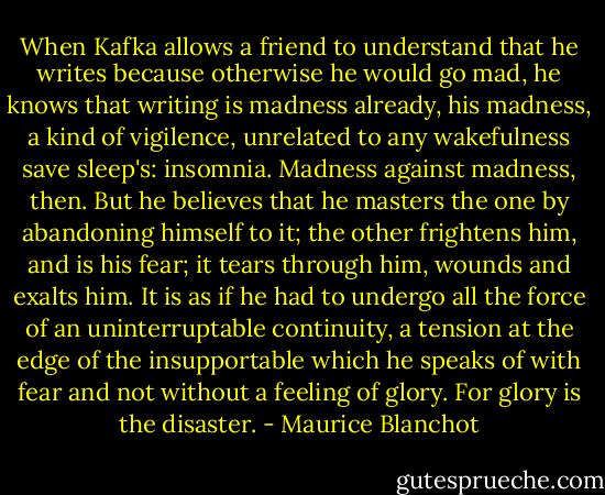When Kafka allows a friend to understand that he writes because otherwise he would go mad, he knows that writing is madness already, his madness, a kind of vigilence, unrelated to any wakefulness save sleep's: insomnia. Madness against madness, then. But he believes that he masters the one by abandoning himself to it; the other frightens him, and is his fear; it tears through him, wounds and exalts him. It is as if he had to undergo all the force of an uninterruptable continuity, a tension at the edge of the insupportable which he speaks of with fear and not without a feeling of glory. For glory is the disaster. - Maurice Blanchot