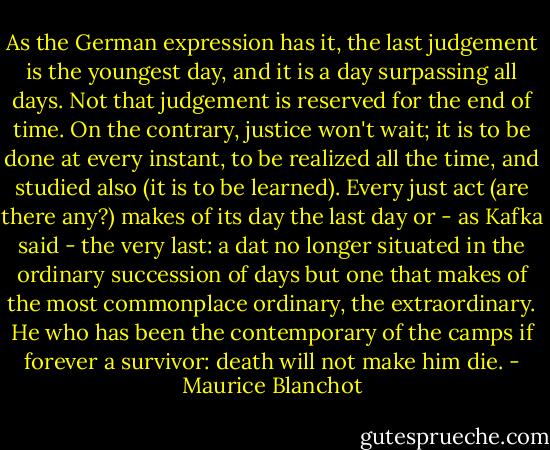 As the German expression has it, the last judgement is the youngest day, and it is a day surpassing all days. Not that judgement is reserved for the end of time. On the contrary, justice won't wait; it is to be done at every instant, to be realized all the time, and studied also (it is to be learned). Every just act (are there any?) makes of its day the last day or - as Kafka said - the very last: a dat no longer situated in the ordinary succession of days but one that makes of the most commonplace ordinary, the extraordinary. He who has been the contemporary of the camps if forever a survivor: death will not make him die. - Maurice Blanchot