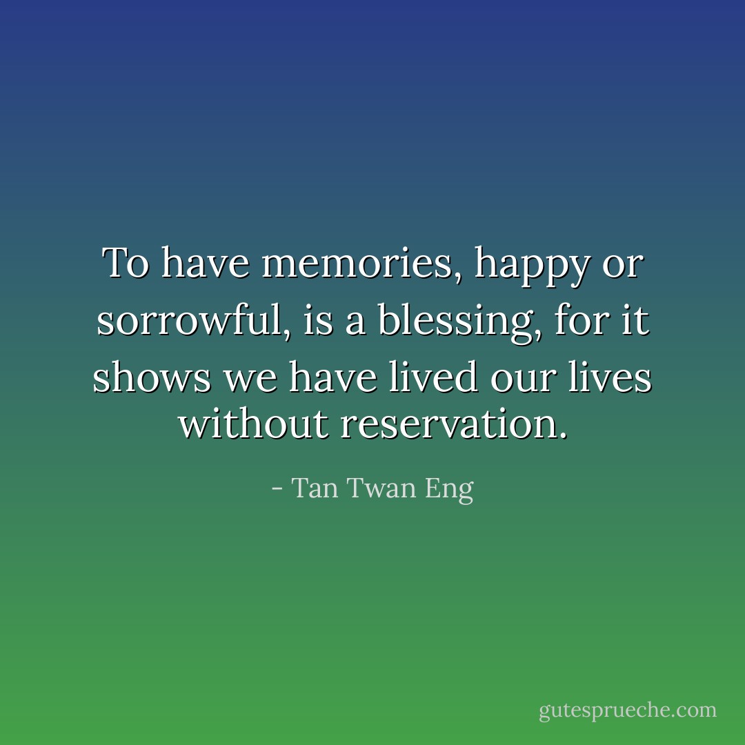To have memories, happy or sorrowful, is a blessing, for it shows we have lived our lives without reservation. - Tan Twan Eng