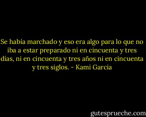 Se había marchado y eso era algo para lo que no iba a estar preparado ni en cincuenta y tres días, ni en cincuenta y tres años ni en cincuenta y tres siglos. - Kami Garcia