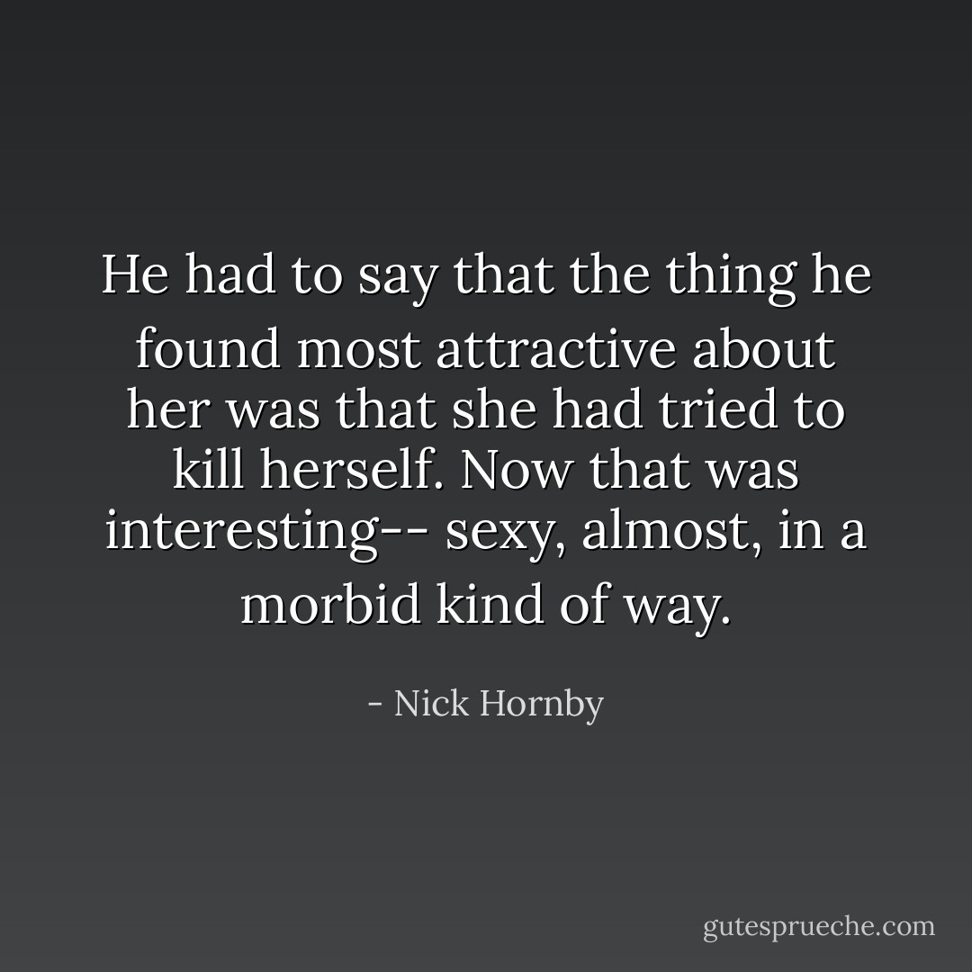 He had to say that the thing he found most attractive about her was that she had tried to kill herself. Now that was interesting-- sexy, almost, in a morbid kind of way. - Nick Hornby