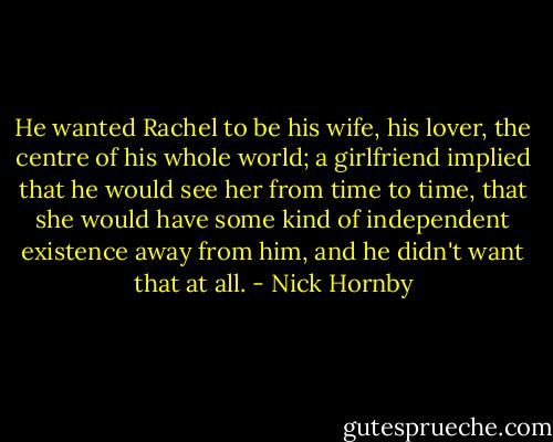 He wanted Rachel to be his wife, his lover, the centre of his whole world; a girlfriend implied that he would see her from time to time, that she would have some kind of independent existence away from him, and he didn't want that at all. - Nick Hornby