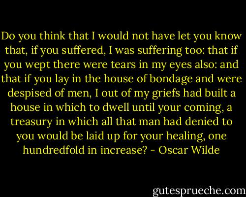 Do you think that I would not have let you know that, if you suffered, I was suffering too: that if you wept there were tears in my eyes also: and that if you lay in the house of bondage and were despised of men, I out of my griefs had built a house in which to dwell until your coming, a treasury in which all that man had denied to you would be laid up for your healing, one hundredfold in increase? - Oscar Wilde