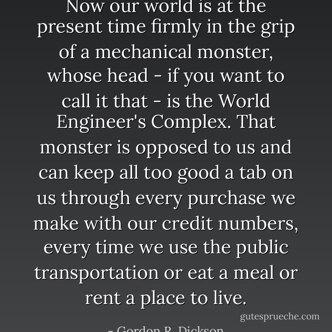 Now our world is at the present time firmly in the grip of a mechanical monster, whose head - if you want to call it that - is the World Engineer's Complex. That monster is opposed to us and can keep all too good a tab on us through every purchase we make with our credit numbers, every time we use the public transportation or eat a meal or rent a place to live. - Gordon R. Dickson