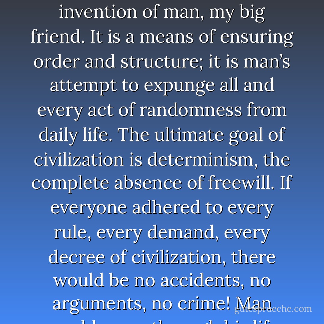 , civilization is an ever-changing tacit agreement, culturally inherited, not chosen at birth. Civilization is the invention of man, my big friend. It is a means of ensuring order and structure; it is man’s attempt to expunge all and every act of randomness from daily life. The ultimate goal of civilization is determinism, the complete absence of freewill. If everyone adhered to every rule, every demand, every decree of civilization, there would be no accidents, no arguments, no crime! Man would move through his life smoothly, like a well-oiled cog in a grandfather clock. - Peter Jelen