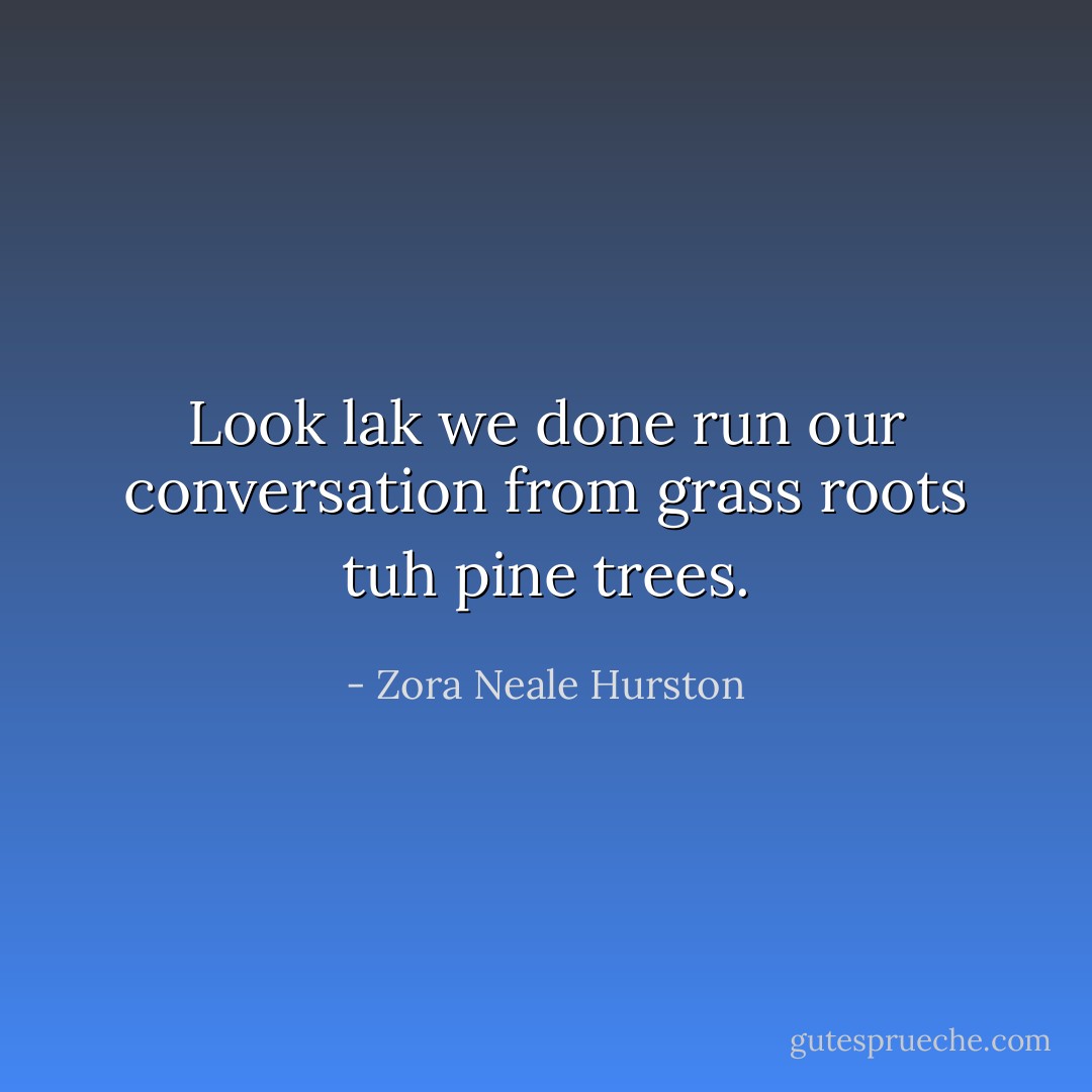Look lak we done run our conversation from grass roots tuh pine trees. - Zora Neale Hurston