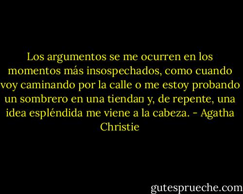 Los argumentos se me ocurren en los momentos más insospechados, como cuando voy caminando por la calle o me estoy probando un sombrero en una tienda y, de repente, una idea espléndida me viene a la cabeza. - Agatha Christie