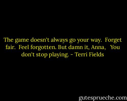 The game doesn't always go your way.<br /> Forget fair.<br /> Feel forgotten.<br />But damn it, Anna,<br /><br /> You don't stop playing. - Terri Fields
