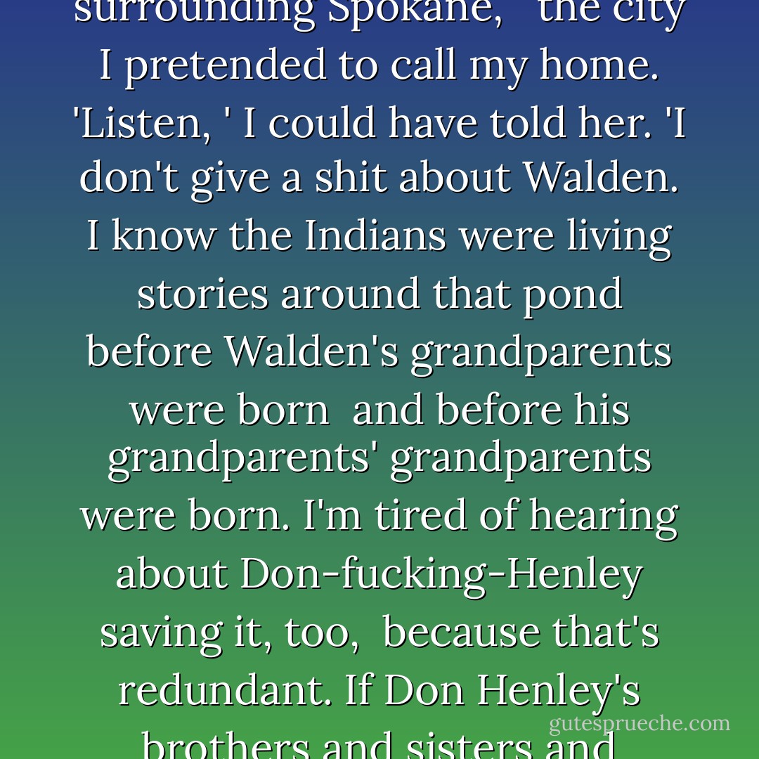 The white woman across the aisle from me says 'Look, <br />look at all the history, that house<br />on the hill there is over two hundred years old, '<br />as she points out the window past me<br /><br />into what she has been taught. I have learned<br />little more about American history during my few days<br />back East than what I expected and far less<br />of what we should all know of the tribal stories<br /><br />whose architecture is 15,000 years older<br />than the corners of the house that sits<br />museumed on the hill. 'Walden Pond, '<br />the woman on the train asks, 'Did you see Walden Pond? '<br /><br />and I don't have a cruel enough heart to break<br />her own by telling her there are five Walden Ponds<br />on my little reservation out West<br />and at least a hundred more surrounding Spokane, <br /><br />the city I pretended to call my home. 'Listen, '<br />I could have told her. 'I don't give a shit<br />about Walden. I know the Indians were living stories<br />around that pond before Walden's grandparents were born<br /><br />and before his grandparents' grandparents were born.<br />I'm tired of hearing about Don-fucking-Henley saving it, too, <br />because that's redundant. If Don Henley's brothers and sisters<br />and mothers and father hadn't come here in the first place<br /><br />then nothing would need to be saved.'<br />But I didn't say a word to the woman about Walden<br />Pond because she smiled so much and seemed delighted<br />that I thought to bring her an orange juice<br /><br />back from the food car. I respect elders<br />of every color. All I really did was eat<br />my tasteless sandwich, drink my Diet Pepsi<br />and nod my head whenever the woman pointed out<br /><br />another little piece of her country's history<br />while I, as all Indians have done<br />since this war began, made plans<br />for what I would do and say the next time<br /><br />somebody from the enemy thought I was one of their own. - Sherman Alexie