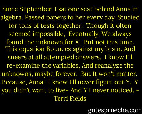 Since September,<br />I sat one seat behind Anna in algebra.<br />Passed papers to her every day.<br />Studied for tons of tests together.<br /><br />Though it often seemed impossible, <br />Eventually,<br />We always found the unknown for X.<br /><br />But not this time.<br />This equation<br />Bounces against my brain.<br />And sneers at all attempted answers.<br /><br />I know I'll re-examine the variables,<br />And reanalyze the unknowns, maybe forever. <br />But<br />It won't matter.<br /><br />Because, Anna-<br />I know I'll never figure out Y.<br /><br />Y you didn't want to live-<br />And Y I never noticed. - Terri Fields