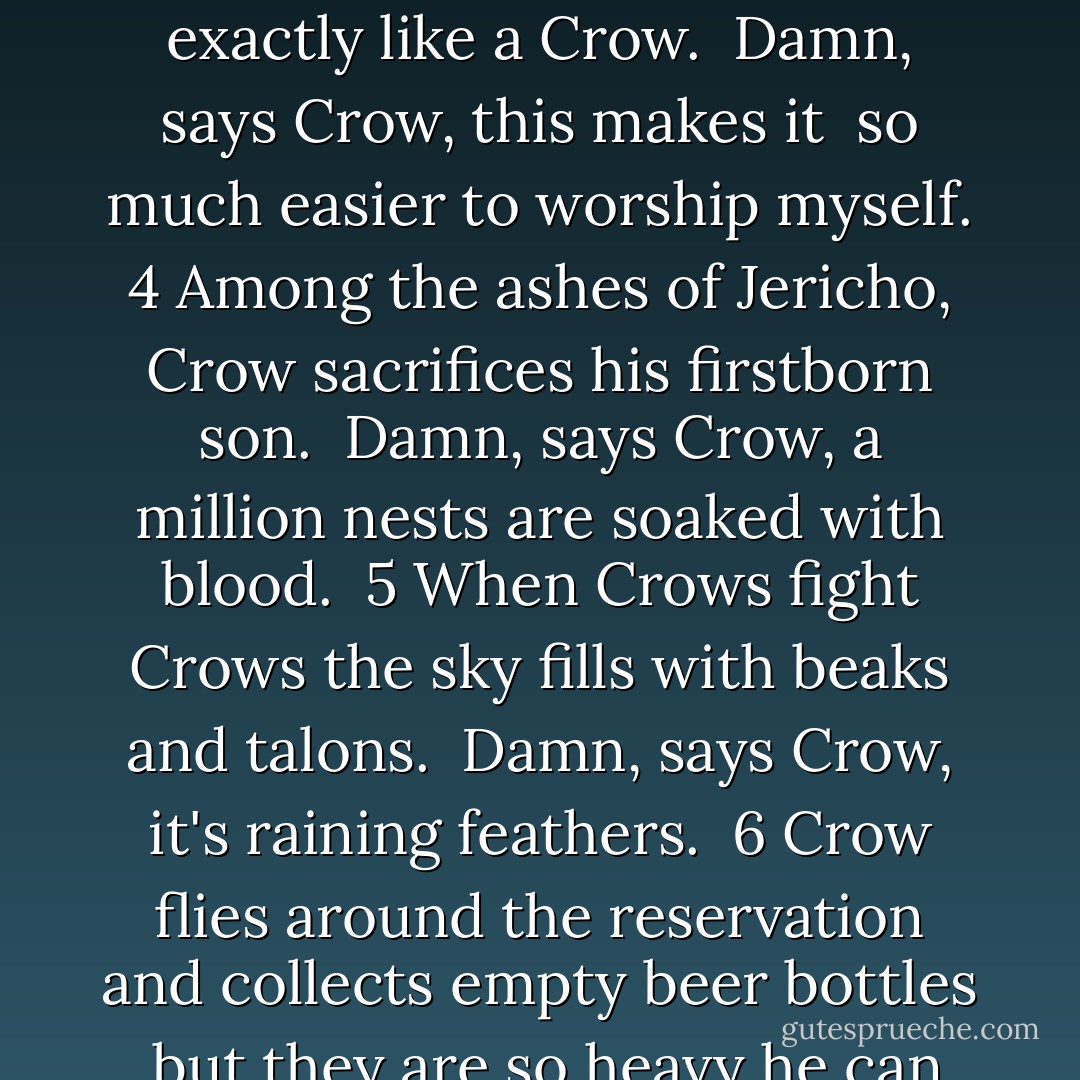 1<br />Cain lifts Crow, that heavy black bird<br />and strikes down Abel.<br /><br />Damn, says Crow, I guess<br />this is just the beginning.<br /><br />2<br />The white man, disguised<br />as a falcon, swoops in<br />and yet again steals a salmon<br />from Crow's talons.<br /><br />Damn, says Crow, if I could swim<br />I would have fled this country years ago.<br /><br />3<br />The Crow God as depicted<br />in all of the reliable Crow bibles<br />looks exactly like a Crow.<br /><br />Damn, says Crow, this makes it <br />so much easier to worship myself.<br /><br />4<br />Among the ashes of Jericho, <br />Crow sacrifices his firstborn son.<br /><br />Damn, says Crow, a million nests<br />are soaked with blood.<br /><br />5<br />When Crows fight Crows<br />the sky fills with beaks and talons.<br /><br />Damn, says Crow, it's raining feathers.<br /><br />6<br />Crow flies around the reservation<br />and collects empty beer bottles<br /><br />but they are so heavy<br />he can only carry one at a time.<br /><br />So, one by one, he returns them<br />but gets only five cents a bottle.<br /><br />Damn, says Crow, redemption<br />is not easy.<br /><br />7<br />Crow rides a pale horse<br />into a crowded powwow<br />but none of the Indian panic.<br /><br />Damn, says Crow, I guess<br />they already live near the end of the world. - Sherman Alexie
