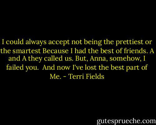 I could always accept not being the prettiest or the smartest<br />Because I had the best of friends.<br />A and A they called us.<br />But, Anna, somehow, I failed you. <br />And now I've lost the best part of<br />Me. - Terri Fields