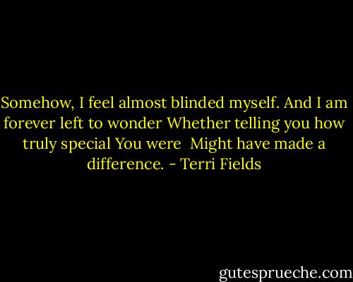 Somehow, I feel almost blinded myself.<br />And I am forever left to wonder<br />Whether telling you how truly special<br />You were <br />Might have made a difference. - Terri Fields