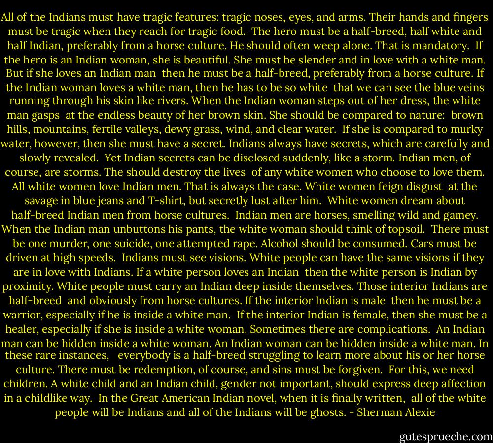 All of the Indians must have tragic features: tragic noses, eyes, and arms.<br />Their hands and fingers must be tragic when they reach for tragic food.<br /><br />The hero must be a half-breed, half white and half Indian, preferably<br />from a horse culture. He should often weep alone. That is mandatory.<br /><br />If the hero is an Indian woman, she is beautiful. She must be slender<br />and in love with a white man. But if she loves an Indian man<br /><br />then he must be a half-breed, preferably from a horse culture.<br />If the Indian woman loves a white man, then he has to be so white<br /><br />that we can see the blue veins running through his skin like rivers.<br />When the Indian woman steps out of her dress, the white man gasps<br /><br />at the endless beauty of her brown skin. She should be compared to nature: <br />brown hills, mountains, fertile valleys, dewy grass, wind, and clear water.<br /><br />If she is compared to murky water, however, then she must have a secret.<br />Indians always have secrets, which are carefully and slowly revealed.<br /><br />Yet Indian secrets can be disclosed suddenly, like a storm.<br />Indian men, of course, are storms. The should destroy the lives<br /><br />of any white women who choose to love them. All white women love<br />Indian men. That is always the case. White women feign disgust<br /><br />at the savage in blue jeans and T-shirt, but secretly lust after him. <br />White women dream about half-breed Indian men from horse cultures.<br /><br />Indian men are horses, smelling wild and gamey. When the Indian man<br />unbuttons his pants, the white woman should think of topsoil.<br /><br />There must be one murder, one suicide, one attempted rape.<br />Alcohol should be consumed. Cars must be driven at high speeds.<br /><br />Indians must see visions. White people can have the same visions<br />if they are in love with Indians. If a white person loves an Indian<br /><br />then the white person is Indian by proximity. White people must carry<br />an Indian deep inside themselves. Those interior Indians are half-breed<br /><br />and obviously from horse cultures. If the interior Indian is male <br />then he must be a warrior, especially if he is inside a white man.<br /><br />If the interior Indian is female, then she must be a healer, especially if she is inside<br />a white woman. Sometimes there are complications.<br /><br />An Indian man can be hidden inside a white woman. An Indian woman<br />can be hidden inside a white man. In these rare instances, <br /><br />everybody is a half-breed struggling to learn more about his or her horse culture.<br />There must be redemption, of course, and sins must be forgiven.<br /><br />For this, we need children. A white child and an Indian child, gender<br />not important, should express deep affection in a childlike way.<br /><br />In the Great American Indian novel, when it is finally written, <br />all of the white people will be Indians and all of the Indians will be ghosts. - Sherman Alexie