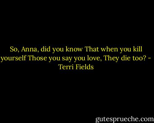 So, Anna, did you know<br />That when you kill yourself<br />Those you say you love,<br />They die too? - Terri Fields