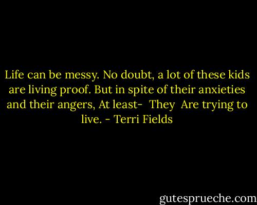 Life can be messy.<br />No doubt, a lot of these kids are living proof.<br />But in spite of their anxieties and their angers,<br />At least-<br /> They<br /> Are trying to live. - Terri Fields