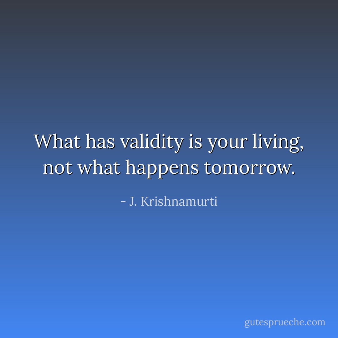 What has validity is your living, not what happens tomorrow. - J. Krishnamurti