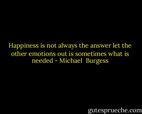 Happiness is not always the answer let the other emotions out is sometimes what is needed - Michael  Burgess