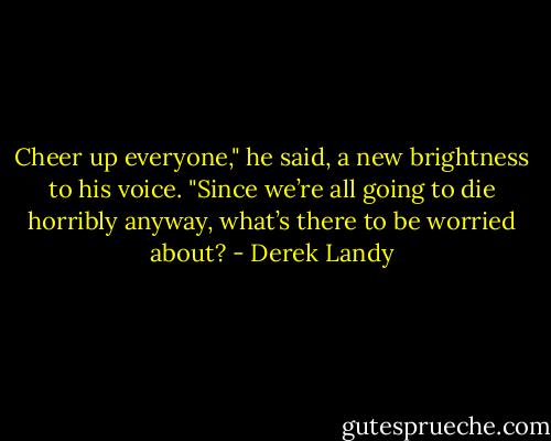 Cheer up everyone," he said, a new brightness to his voice. "Since we’re all going to die horribly anyway, what’s there to be worried about? - Derek Landy