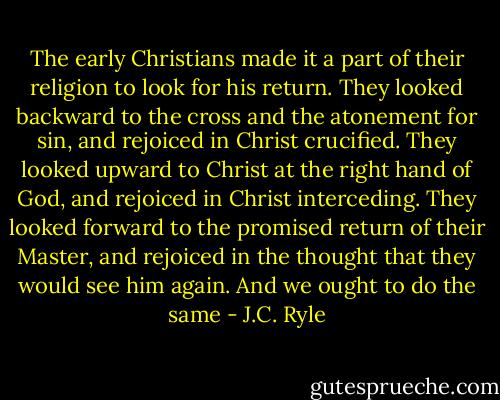The early Christians made it a part of their religion to look for his return. They looked backward to the cross and the atonement for sin, and rejoiced in Christ crucified. They looked upward to Christ at the right hand of God, and rejoiced in Christ interceding. They looked forward to the promised return of their Master, and rejoiced in the thought that they would see him again. And we ought to do the same - J.C. Ryle
