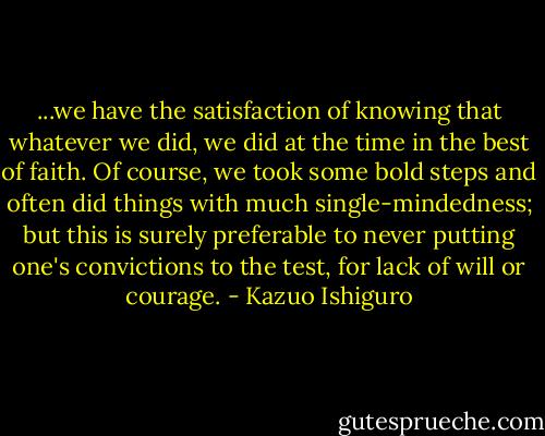 ...we have the satisfaction of knowing that whatever we did, we did at the time in the best of faith. Of course, we took some bold steps and often did things with much single-mindedness; but this is surely preferable to never putting one's convictions to the test, for lack of will or courage. - Kazuo Ishiguro