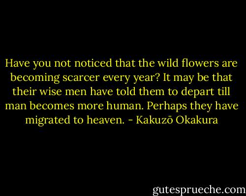 Have you not noticed that the wild flowers are becoming scarcer every year? It may be that their wise men have told them to depart till man becomes more human. Perhaps they have migrated to heaven. - Kakuzō Okakura