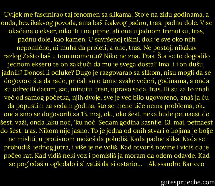 Uvijek me fascinirao taj fenomen sa slikama. Stoje na zidu godinama, a onda, bez ikakvog povoda, ama baš ikakvog padnu, tras, padnu dole. Vise okačene o ekser, niko ih i ne pipne, ali one u jednom trenutku, tras, padnu dole, kao kamen. U savršenoj tišini, dok je sve oko njih nepomično, ni muha da proleti, a one, tras. Ne postoji nikakav razlog.Zašto baš u tom momentu? Niko ne zna. Tras. Šta se to dogodilo jednom ekseru te on zaključi da mu je svega dosta? Ima li i on dušu, jadnik? Donosi li odluke? Dugo je razgovarao sa slikom, nisu mogli da se dogovore šta da rade, pričali su o tome svake večeri, godinama, a onda su odredili datum, sat, minutu, tren, upravo sada, tras. Ili su za to znali već od samog početka, njih dvoje, sve je već bilo ugovoreno, znaš ja ću da popustim za sedam godina, što se mene tiče nema problema, ok., onda smo se dogovorili za 13. maj, ok., oko šest, neka bude petnaest do šest, važi, onda laku noć, ‘ku noć. Sedam godina kasnije, 13. maj, petnaest do šest: tras. Nikom nije jasno. To je jedna od onih stvari o kojima je bolje ne misliti, u protivnom možeš da poludiš. Kada padne slika. Kada se probudiš, jednog jutra, i više je ne voliš. Kad otvoriš novine i vidiš da je počeo rat. Kad vidiš neki voz i pomisliš ja moram da odem odavde. Kad se pogledaš u ogledalo i shvatiš da si ostario... - Alessandro Baricco