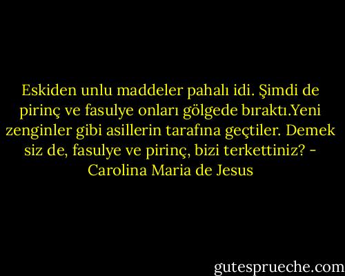 Eskiden unlu maddeler pahalı idi. Şimdi de pirinç ve fasulye onları gölgede bıraktı.Yeni zenginler gibi asillerin tarafına geçtiler. Demek siz de, fasulye ve pirinç, bizi terkettiniz? - Carolina Maria de Jesus