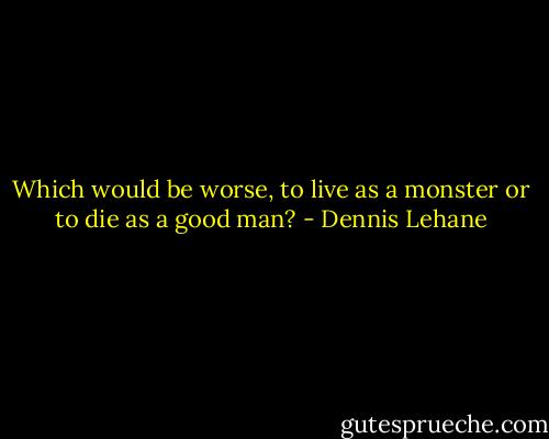 Which would be worse, to live as a monster or to die as a good man? - Dennis Lehane