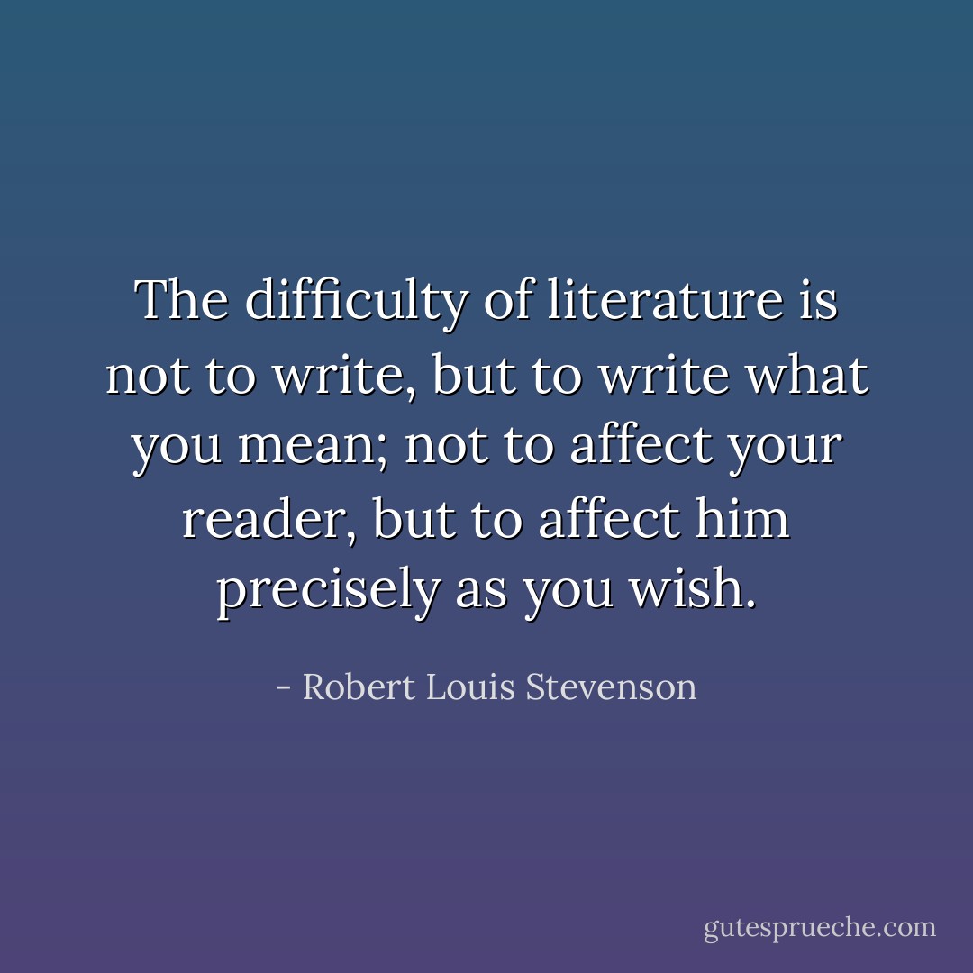 The difficulty of literature is not to write, but to write what you mean; not to affect your reader, but to affect him precisely as you wish. - Robert Louis Stevenson