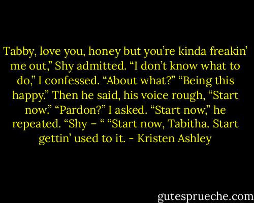 Tabby, love you, honey but you’re kinda freakin’ me out,” Shy admitted.<br />“I don’t know what to do,” I confessed.<br />“About what?”<br />“Being this happy.”<br />Then he said, his voice rough, “Start now.”<br />“Pardon?” I asked.<br />“Start now,” he repeated.<br />“Shy – “<br />“Start now, Tabitha. Start gettin’ used to it. - Kristen Ashley