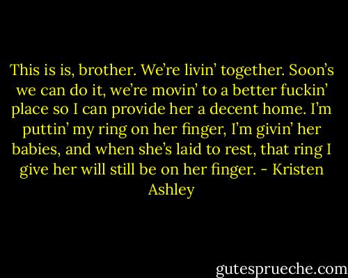 This is is, brother. We’re livin’ together. Soon’s we can do it, we’re movin’ to a better fuckin’ place so I can provide her a decent home. I’m puttin’ my ring on her finger, I’m givin’ her babies, and when she’s laid to rest, that ring I give her will still be on her finger. - Kristen Ashley