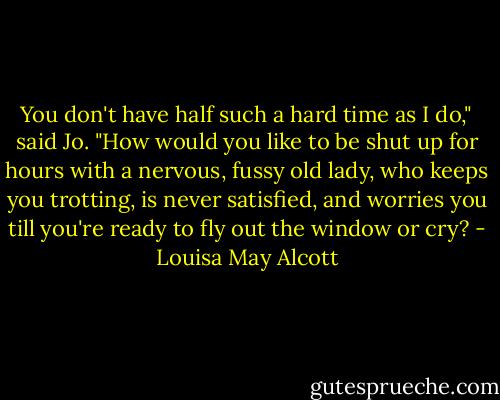 You don't have half such a hard time as I do," said Jo. "How would you like to be shut up for hours with a nervous, fussy old lady, who keeps you trotting, is never satisfied, and worries you till you're ready to fly out the window or cry? - Louisa May Alcott